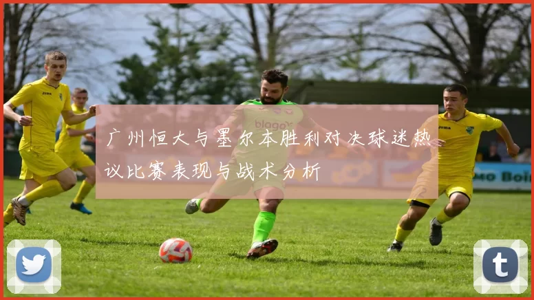 广州恒大与墨尔本胜利对决球迷热议比赛表现与战术分析