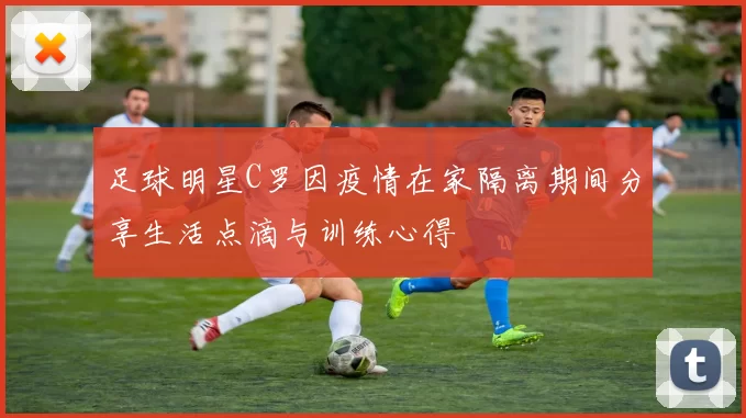 足球明星C罗因疫情在家隔离期间分享生活点滴与训练心得