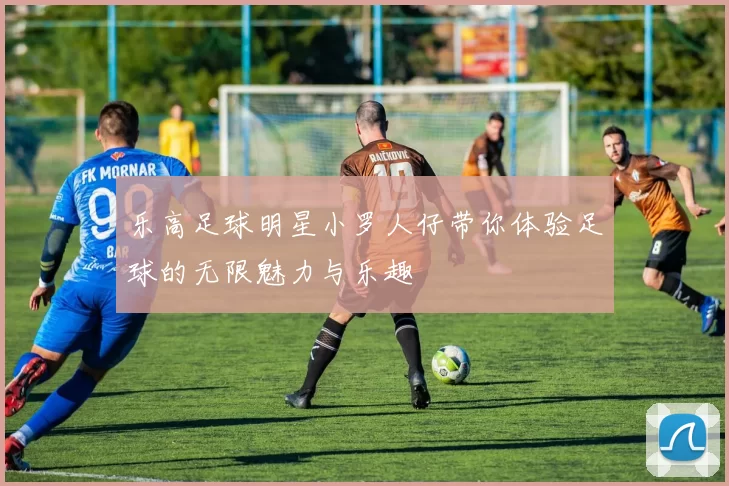 乐高足球明星小罗人仔带你体验足球的无限魅力与乐趣