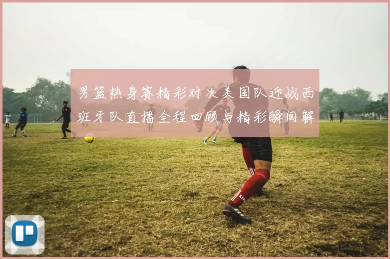 男篮热身赛精彩对决美国队迎战西班牙队直播全程回顾与精彩瞬间解析