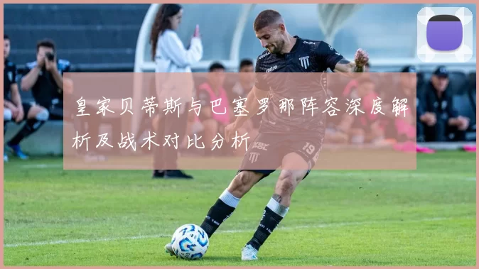 皇家贝蒂斯与巴塞罗那阵容深度解析及战术对比分析