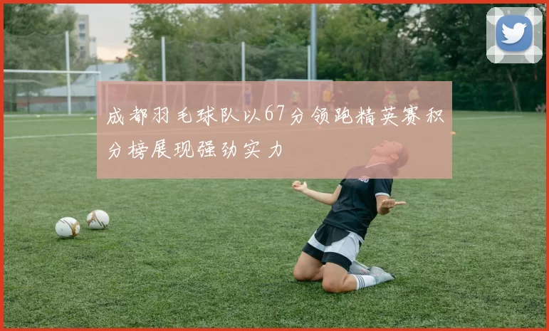 成都羽毛球队以67分领跑精英赛积分榜展现强劲实力