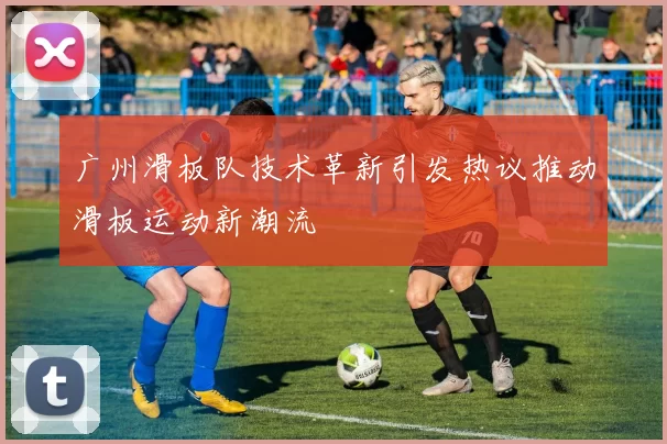 广州滑板队技术革新引发热议推动滑板运动新潮流