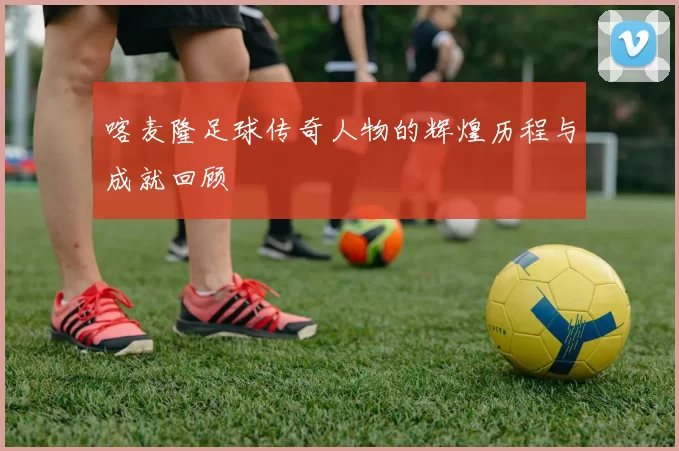 喀麦隆足球传奇人物的辉煌历程与成就回顾