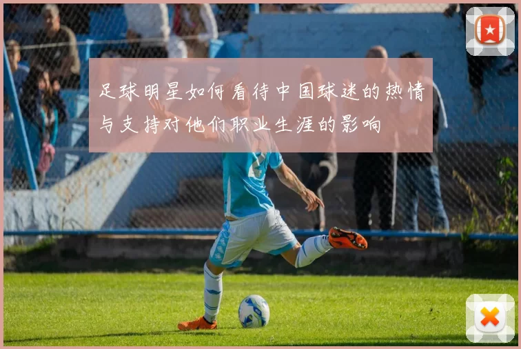 足球明星如何看待中国球迷的热情与支持对他们职业生涯的影响