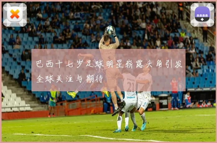 巴西十七岁足球明星崭露头角引发全球关注与期待