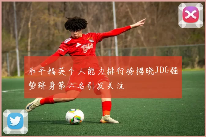 和平精英个人能力排行榜揭晓JDG强势跻身第六名引发关注
