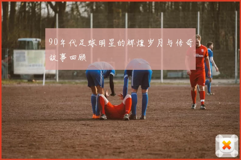 90年代足球明星的辉煌岁月与传奇故事回顾