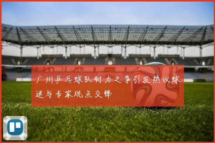 广州乒乓球队耐力之争引发热议球迷与专家观点交锋