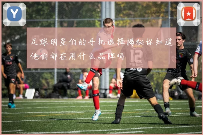 足球明星们的手机选择揭秘你知道他们都在用什么品牌吗