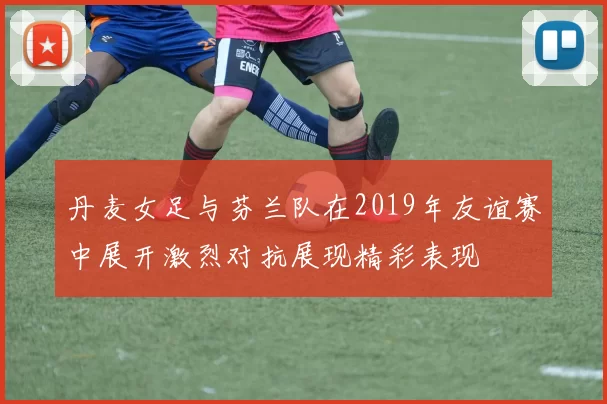 丹麦女足与芬兰队在2019年友谊赛中展开激烈对抗展现精彩表现