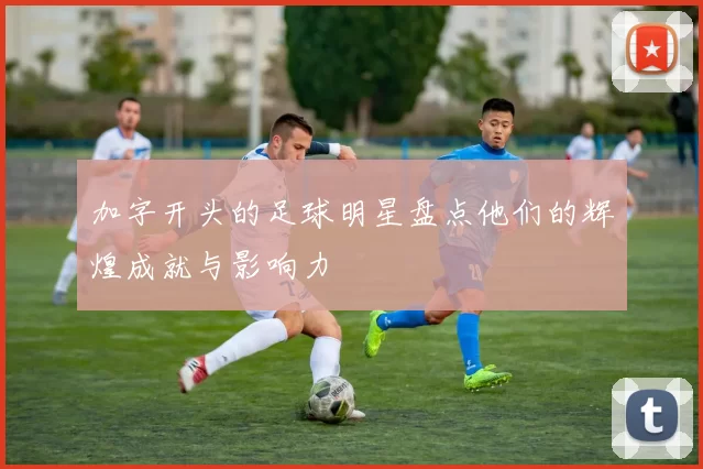 加字开头的足球明星盘点他们的辉煌成就与影响力