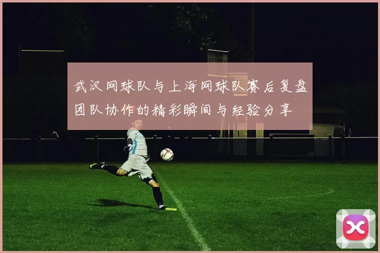 武汉网球队与上海网球队赛后复盘团队协作的精彩瞬间与经验分享