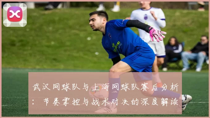 武汉网球队与上海网球队赛后分析：节奏掌控与战术对决的深度解读