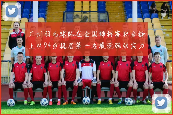 广州羽毛球队在全国锦标赛积分榜上以94分稳居第一名展现强劲实力