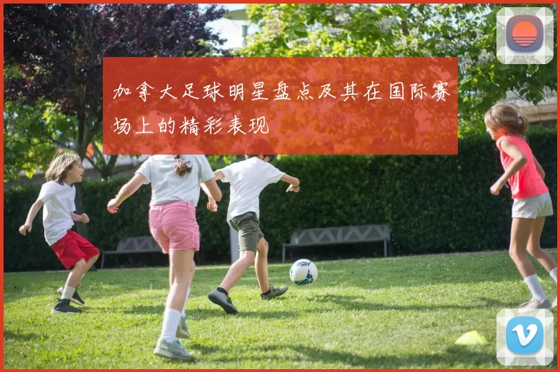 加拿大足球明星盘点及其在国际赛场上的精彩表现