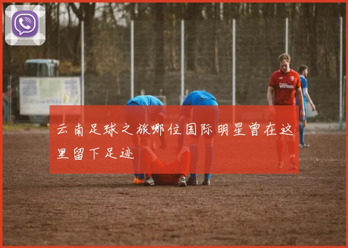 云南足球之旅哪位国际明星曾在这里留下足迹