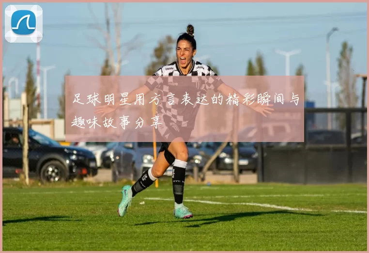足球明星用方言表达的精彩瞬间与趣味故事分享