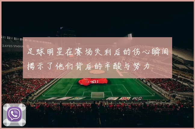 足球明星在赛场失利后的伤心瞬间揭示了他们背后的辛酸与努力