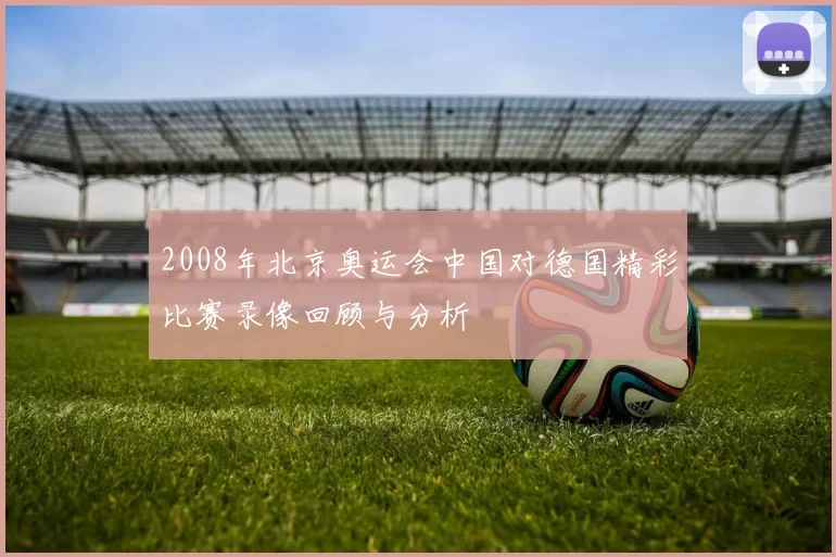 2008年北京奥运会中国对德国精彩比赛录像回顾与分析