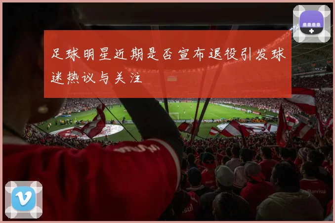 足球明星近期是否宣布退役引发球迷热议与关注