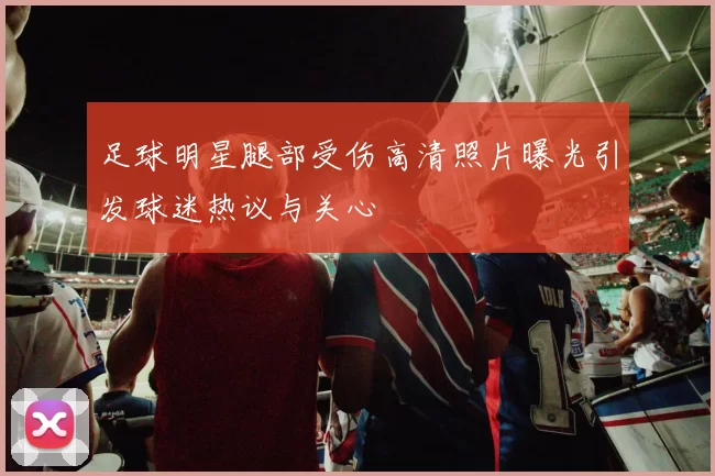 足球明星腿部受伤高清照片曝光引发球迷热议与关心