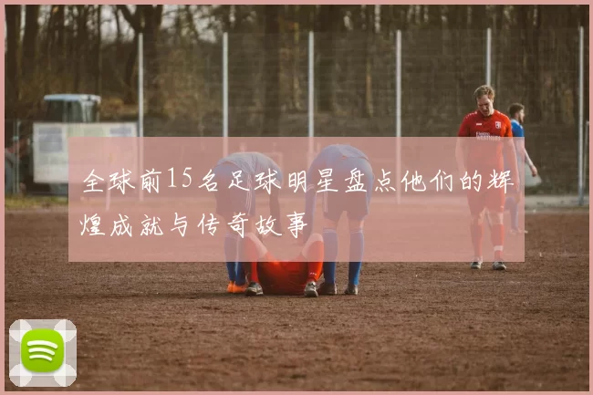 全球前15名足球明星盘点他们的辉煌成就与传奇故事