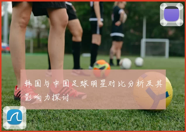韩国与中国足球明星对比分析及其影响力探讨