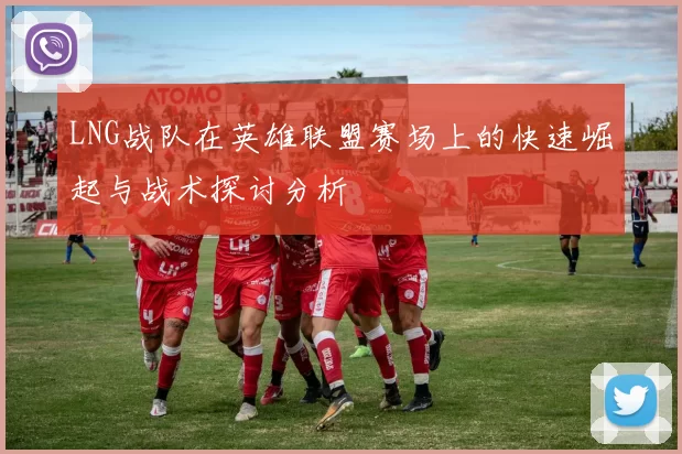LNG战队在英雄联盟赛场上的快速崛起与战术探讨分析