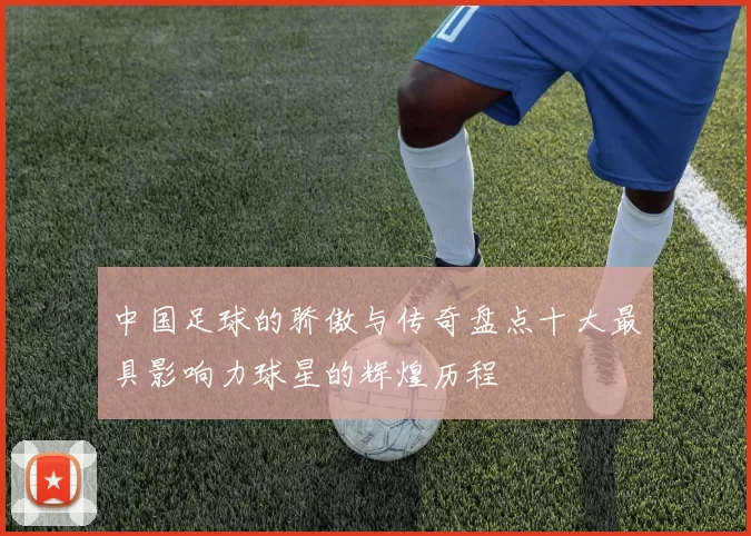 中国足球的骄傲与传奇盘点十大最具影响力球星的辉煌历程