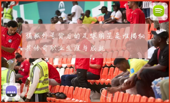 媚狐外号背后的足球明星是谁揭秘其传奇职业生涯与成就