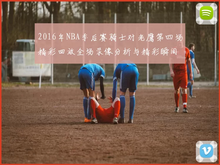 2016年NBA季后赛骑士对老鹰第四场精彩回放全场录像分析与精彩瞬间回顾