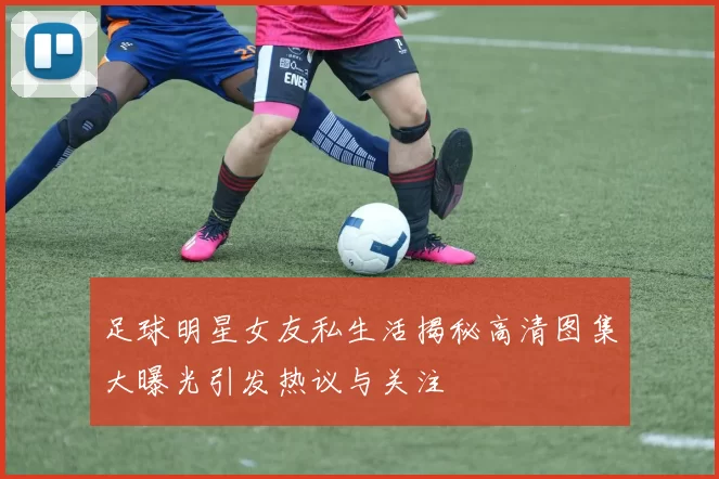 足球明星女友私生活揭秘高清图集大曝光引发热议与关注