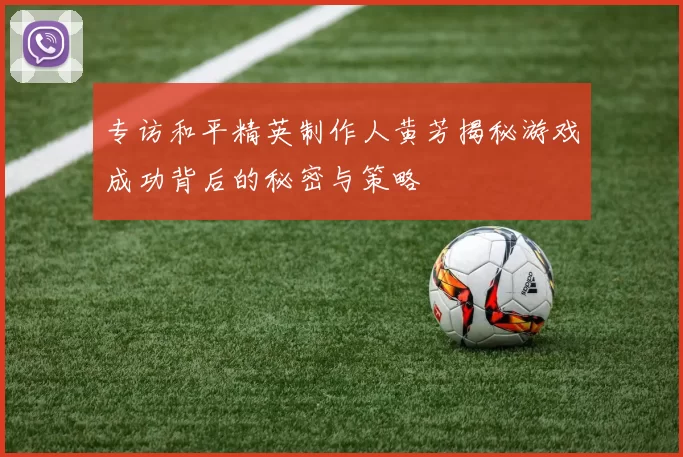 专访和平精英制作人黄芳揭秘游戏成功背后的秘密与策略