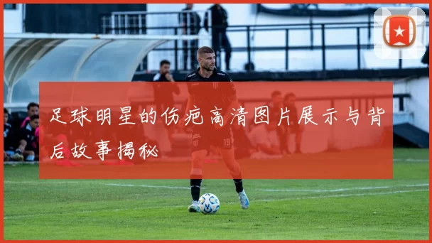 足球明星的伤疤高清图片展示与背后故事揭秘