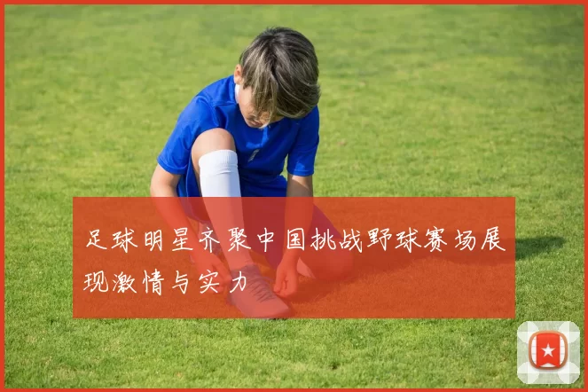 足球明星齐聚中国挑战野球赛场展现激情与实力
