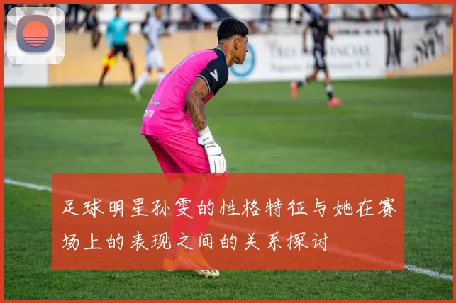 足球明星孙雯的性格特征与她在赛场上的表现之间的关系探讨