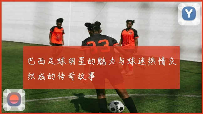 巴西足球明星的魅力与球迷热情交织成的传奇故事