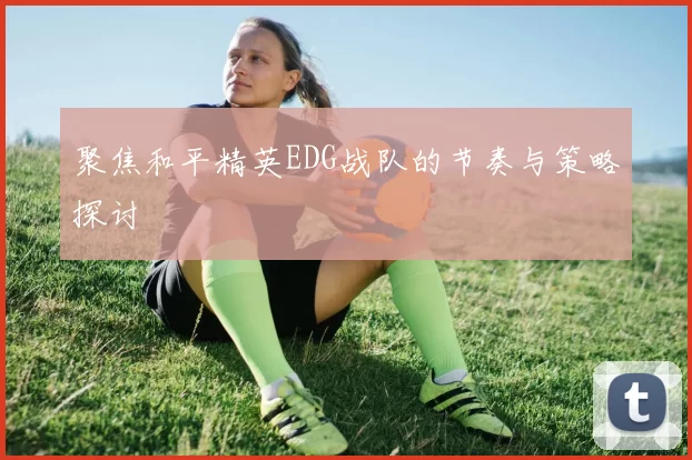 聚焦和平精英EDG战队的节奏与策略探讨