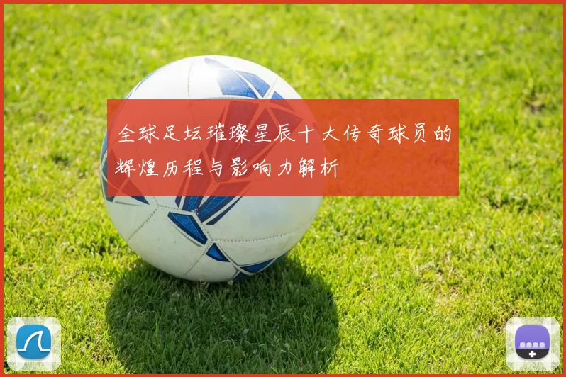 全球足坛璀璨星辰十大传奇球员的辉煌历程与影响力解析