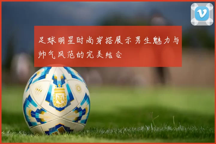 足球明星时尚穿搭展示男生魅力与帅气风范的完美结合