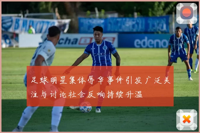 足球明星集体辱华事件引发广泛关注与讨论社会反响持续升温