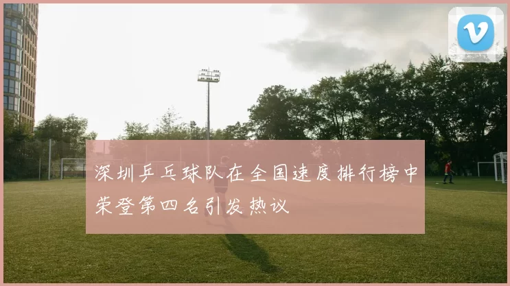 深圳乒乓球队在全国速度排行榜中荣登第四名引发热议