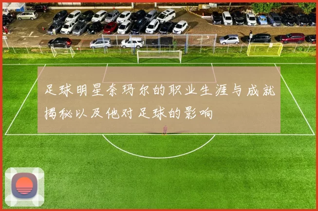 足球明星奈玛尔的职业生涯与成就揭秘以及他对足球的影响