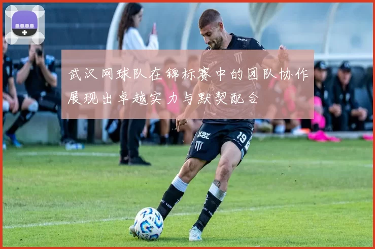 武汉网球队在锦标赛中的团队协作展现出卓越实力与默契配合