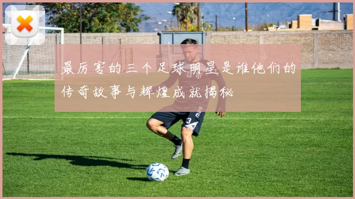 最厉害的三个足球明星是谁他们的传奇故事与辉煌成就揭秘