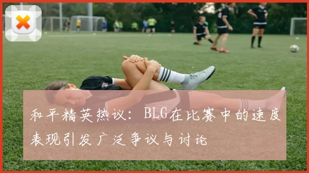 和平精英热议：BLG在比赛中的速度表现引发广泛争议与讨论