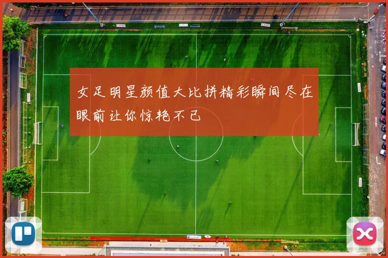 女足明星颜值大比拼精彩瞬间尽在眼前让你惊艳不已