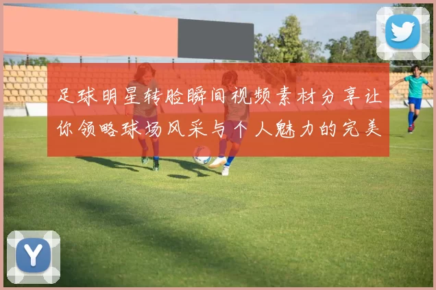 足球明星转脸瞬间视频素材分享让你领略球场风采与个人魅力的完美结合