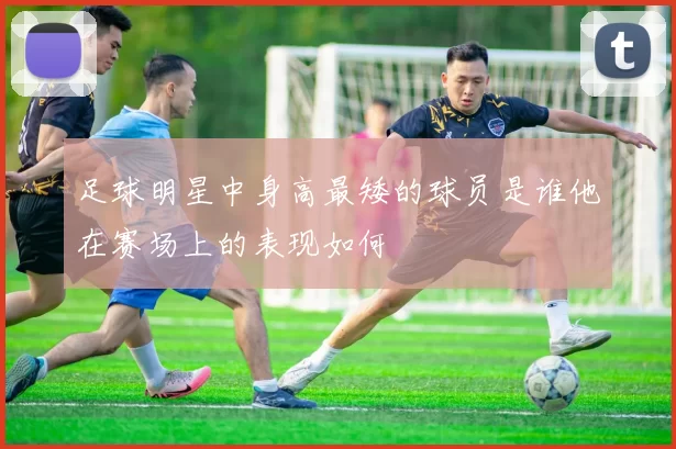 足球明星中身高最矮的球员是谁他在赛场上的表现如何